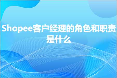 跨境电商知识:Shopee客户经理的角色和职责是什么